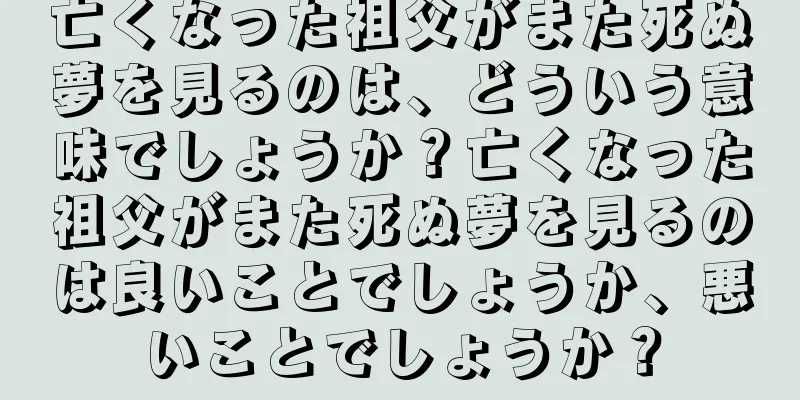 亡くなった祖父がまた死ぬ夢を見るのは、どういう意味でしょうか？亡くなった祖父がまた死ぬ夢を見るのは良いことでしょうか、悪いことでしょうか？