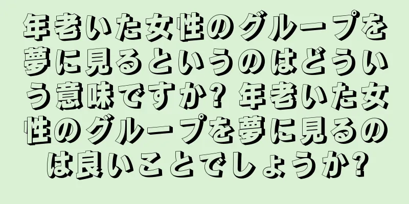 年老いた女性のグループを夢に見るというのはどういう意味ですか? 年老いた女性のグループを夢に見るのは良いことでしょうか?