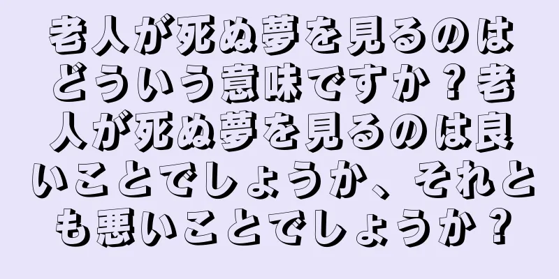 老人が死ぬ夢を見るのはどういう意味ですか？老人が死ぬ夢を見るのは良いことでしょうか、それとも悪いことでしょうか？