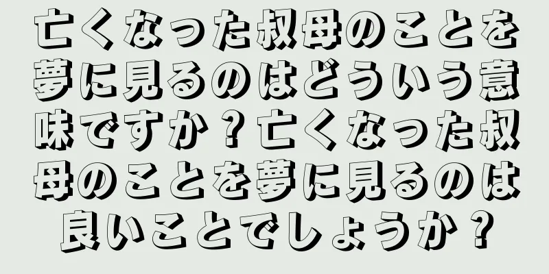 亡くなった叔母のことを夢に見るのはどういう意味ですか？亡くなった叔母のことを夢に見るのは良いことでしょうか？