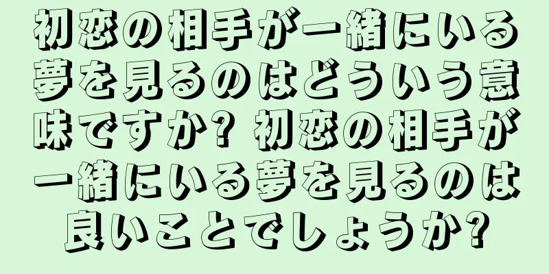 初恋の相手が一緒にいる夢を見るのはどういう意味ですか? 初恋の相手が一緒にいる夢を見るのは良いことでしょうか?