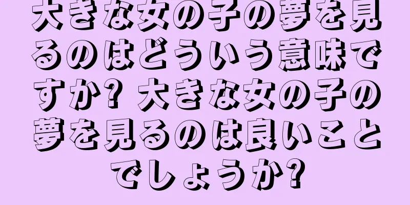 大きな女の子の夢を見るのはどういう意味ですか? 大きな女の子の夢を見るのは良いことでしょうか?