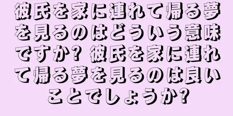 彼氏を家に連れて帰る夢を見るのはどういう意味ですか? 彼氏を家に連れて帰る夢を見るのは良いことでしょうか?
