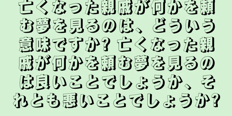 亡くなった親戚が何かを頼む夢を見るのは、どういう意味ですか? 亡くなった親戚が何かを頼む夢を見るのは良いことでしょうか、それとも悪いことでしょうか?