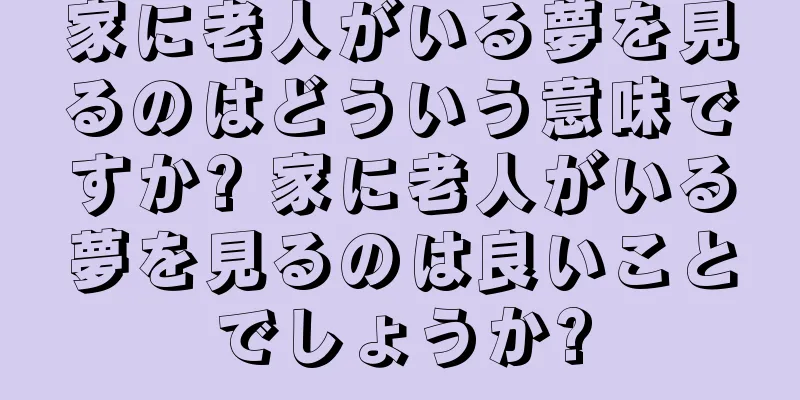 家に老人がいる夢を見るのはどういう意味ですか? 家に老人がいる夢を見るのは良いことでしょうか?