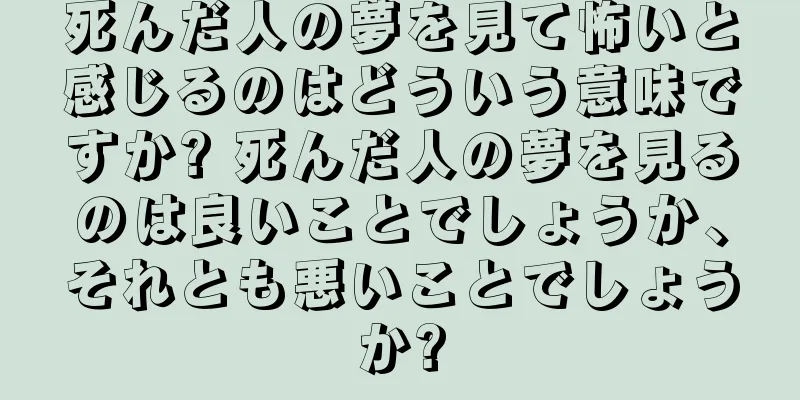 死んだ人の夢を見て怖いと感じるのはどういう意味ですか? 死んだ人の夢を見るのは良いことでしょうか、それとも悪いことでしょうか?