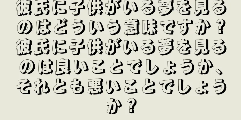 彼氏に子供がいる夢を見るのはどういう意味ですか？彼氏に子供がいる夢を見るのは良いことでしょうか、それとも悪いことでしょうか？