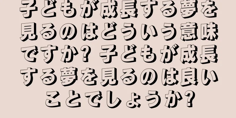子どもが成長する夢を見るのはどういう意味ですか? 子どもが成長する夢を見るのは良いことでしょうか?