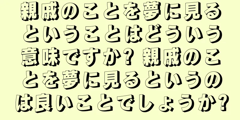 親戚のことを夢に見るということはどういう意味ですか? 親戚のことを夢に見るというのは良いことでしょうか?