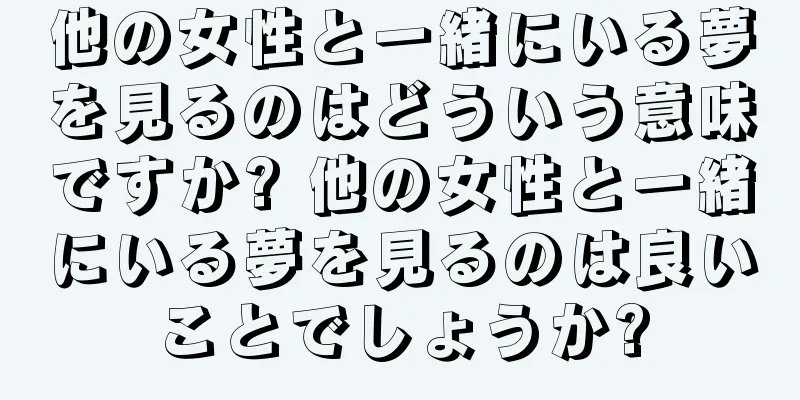 他の女性と一緒にいる夢を見るのはどういう意味ですか? 他の女性と一緒にいる夢を見るのは良いことでしょうか?