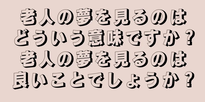 老人の夢を見るのはどういう意味ですか？老人の夢を見るのは良いことでしょうか？