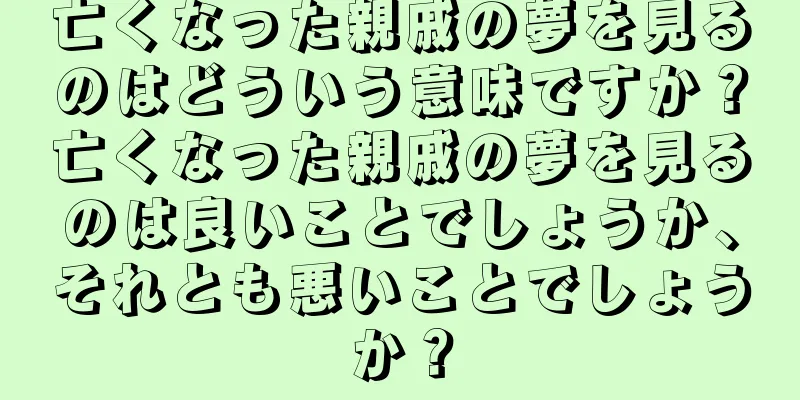 亡くなった親戚の夢を見るのはどういう意味ですか？亡くなった親戚の夢を見るのは良いことでしょうか、それとも悪いことでしょうか？