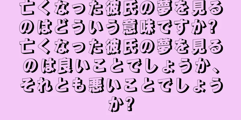 亡くなった彼氏の夢を見るのはどういう意味ですか? 亡くなった彼氏の夢を見るのは良いことでしょうか、それとも悪いことでしょうか?