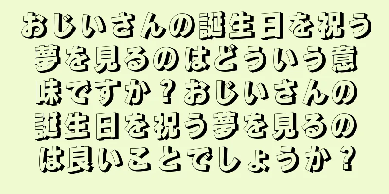 おじいさんの誕生日を祝う夢を見るのはどういう意味ですか？おじいさんの誕生日を祝う夢を見るのは良いことでしょうか？