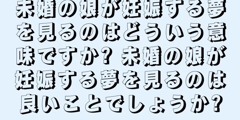 未婚の娘が妊娠する夢を見るのはどういう意味ですか? 未婚の娘が妊娠する夢を見るのは良いことでしょうか?