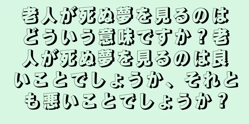 老人が死ぬ夢を見るのはどういう意味ですか？老人が死ぬ夢を見るのは良いことでしょうか、それとも悪いことでしょうか？