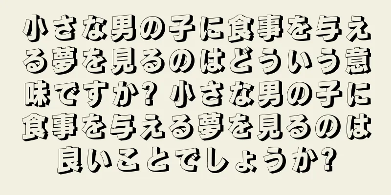 小さな男の子に食事を与える夢を見るのはどういう意味ですか? 小さな男の子に食事を与える夢を見るのは良いことでしょうか?