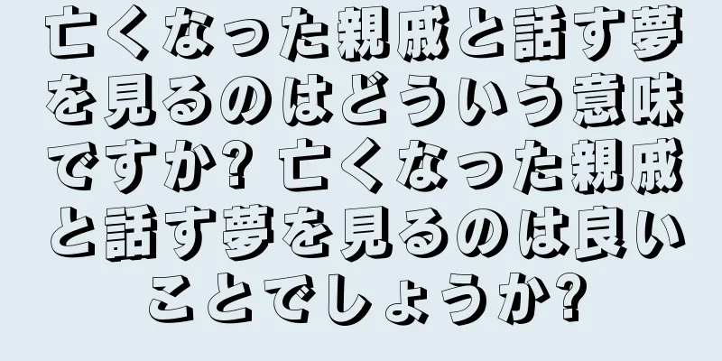 亡くなった親戚と話す夢を見るのはどういう意味ですか? 亡くなった親戚と話す夢を見るのは良いことでしょうか?