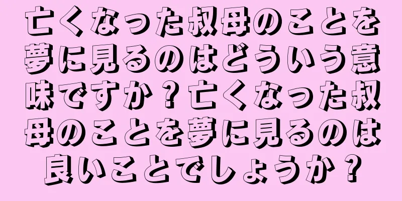 亡くなった叔母のことを夢に見るのはどういう意味ですか？亡くなった叔母のことを夢に見るのは良いことでしょうか？