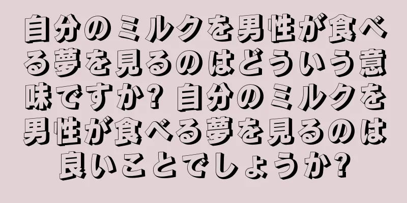 自分のミルクを男性が食べる夢を見るのはどういう意味ですか? 自分のミルクを男性が食べる夢を見るのは良いことでしょうか?