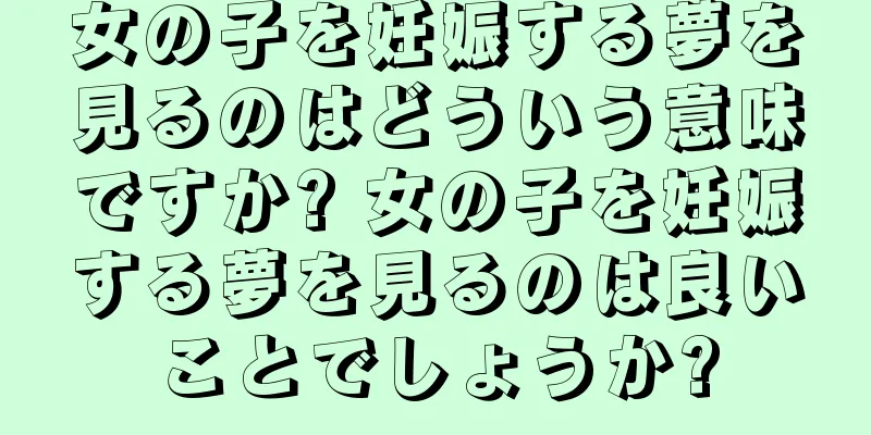 女の子を妊娠する夢を見るのはどういう意味ですか? 女の子を妊娠する夢を見るのは良いことでしょうか?