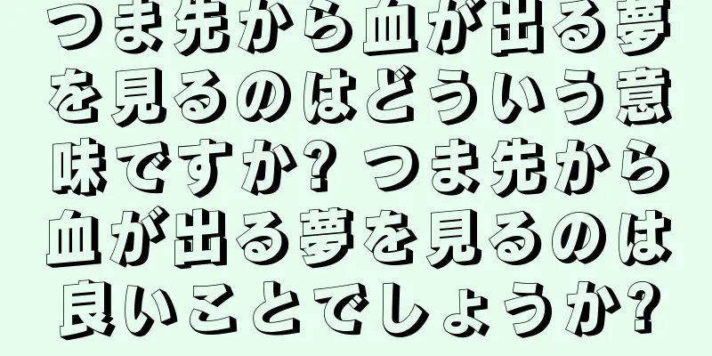 つま先から血が出る夢を見るのはどういう意味ですか? つま先から血が出る夢を見るのは良いことでしょうか?