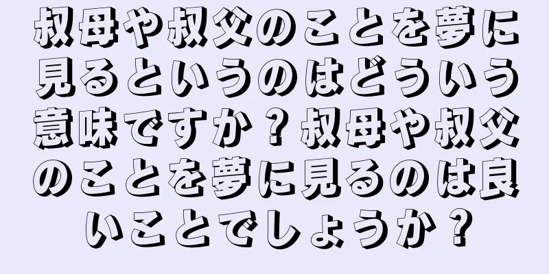 叔母や叔父のことを夢に見るというのはどういう意味ですか？叔母や叔父のことを夢に見るのは良いことでしょうか？
