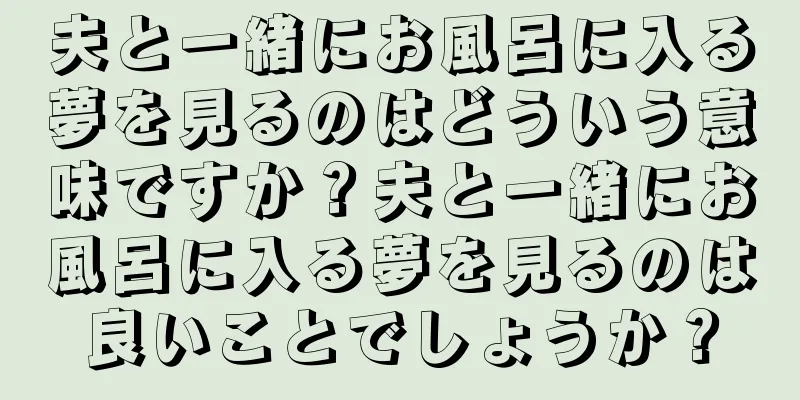夫と一緒にお風呂に入る夢を見るのはどういう意味ですか？夫と一緒にお風呂に入る夢を見るのは良いことでしょうか？