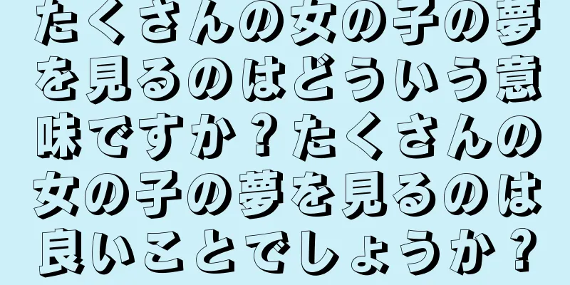たくさんの女の子の夢を見るのはどういう意味ですか？たくさんの女の子の夢を見るのは良いことでしょうか？