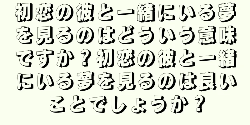 初恋の彼と一緒にいる夢を見るのはどういう意味ですか？初恋の彼と一緒にいる夢を見るのは良いことでしょうか？