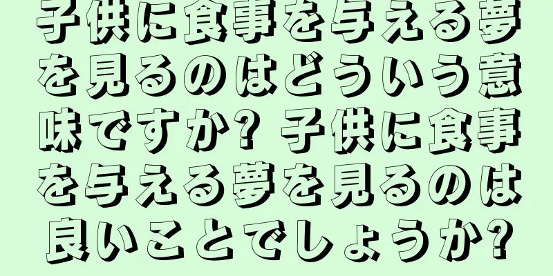 子供に食事を与える夢を見るのはどういう意味ですか? 子供に食事を与える夢を見るのは良いことでしょうか?