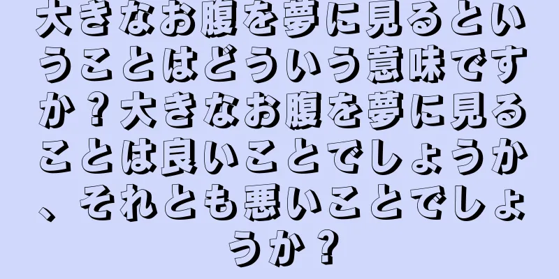 大きなお腹を夢に見るということはどういう意味ですか？大きなお腹を夢に見ることは良いことでしょうか、それとも悪いことでしょうか？