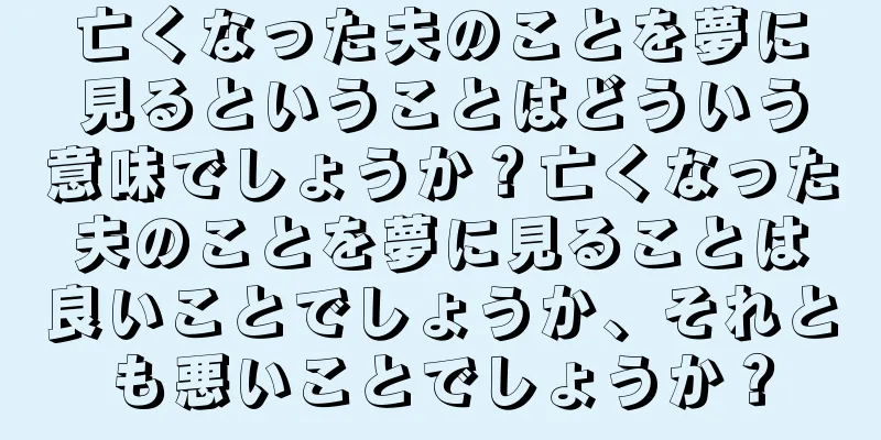 亡くなった夫のことを夢に見るということはどういう意味でしょうか？亡くなった夫のことを夢に見ることは良いことでしょうか、それとも悪いことでしょうか？