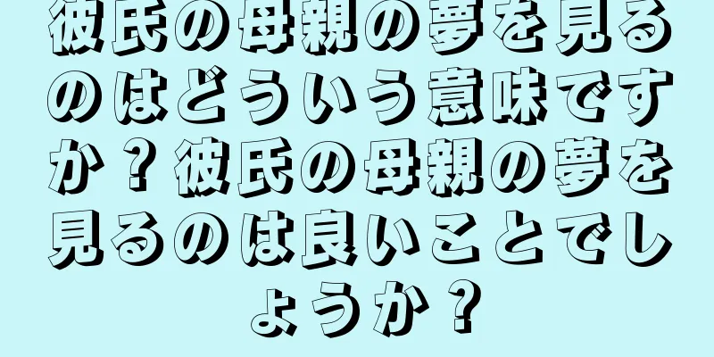 彼氏の母親の夢を見るのはどういう意味ですか？彼氏の母親の夢を見るのは良いことでしょうか？
