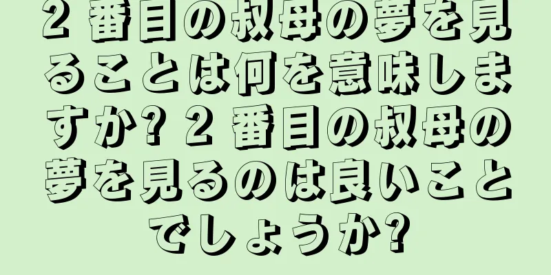 2 番目の叔母の夢を見ることは何を意味しますか? 2 番目の叔母の夢を見るのは良いことでしょうか?