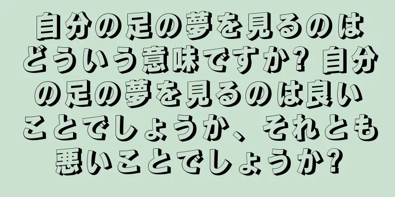自分の足の夢を見るのはどういう意味ですか? 自分の足の夢を見るのは良いことでしょうか、それとも悪いことでしょうか?