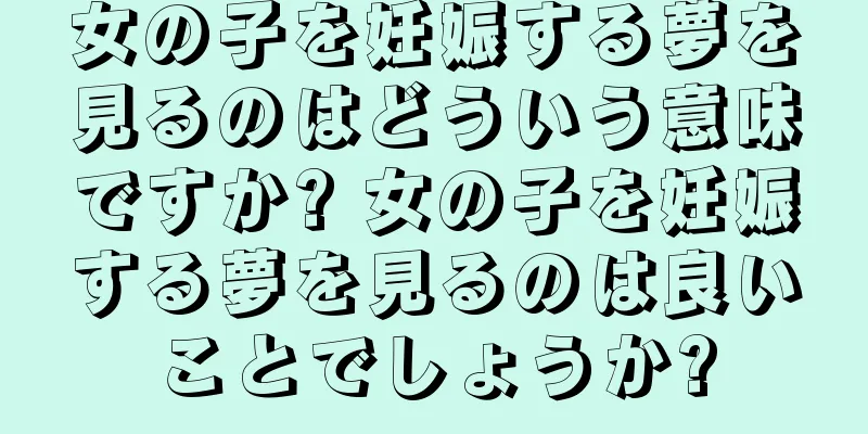 女の子を妊娠する夢を見るのはどういう意味ですか? 女の子を妊娠する夢を見るのは良いことでしょうか?
