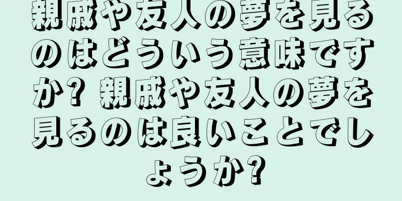 親戚や友人の夢を見るのはどういう意味ですか? 親戚や友人の夢を見るのは良いことでしょうか?