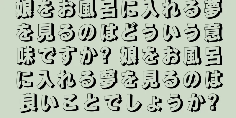 娘をお風呂に入れる夢を見るのはどういう意味ですか? 娘をお風呂に入れる夢を見るのは良いことでしょうか?