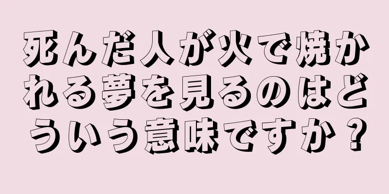 死んだ人が火で焼かれる夢を見るのはどういう意味ですか？