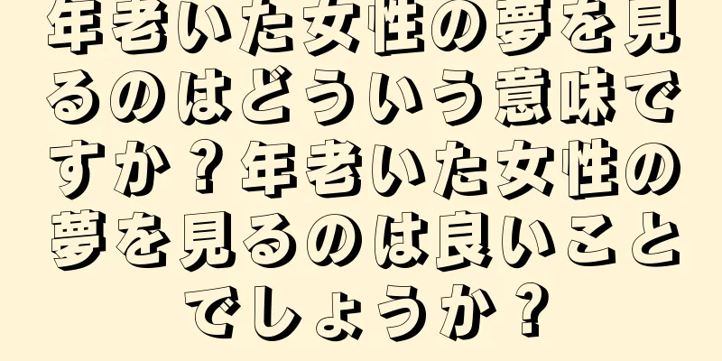 年老いた女性の夢を見るのはどういう意味ですか？年老いた女性の夢を見るのは良いことでしょうか？