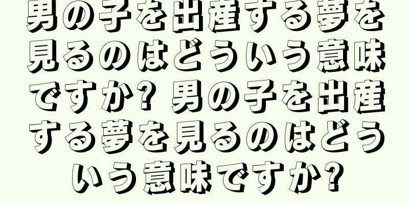 男の子を出産する夢を見るのはどういう意味ですか? 男の子を出産する夢を見るのはどういう意味ですか?