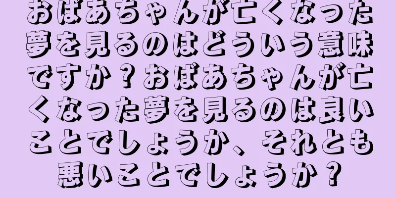 おばあちゃんが亡くなった夢を見るのはどういう意味ですか？おばあちゃんが亡くなった夢を見るのは良いことでしょうか、それとも悪いことでしょうか？