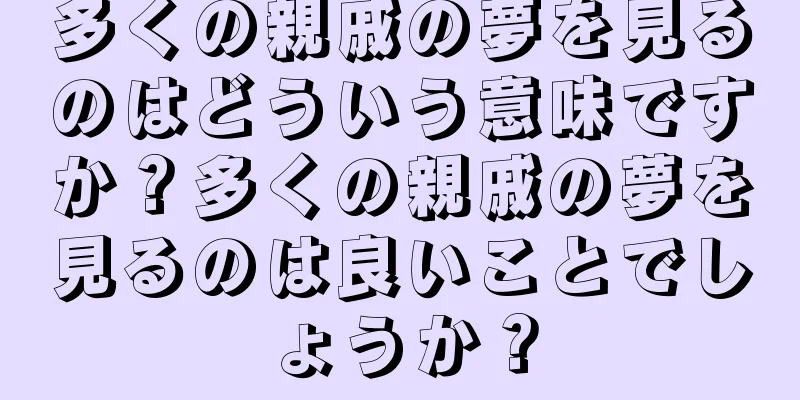多くの親戚の夢を見るのはどういう意味ですか？多くの親戚の夢を見るのは良いことでしょうか？