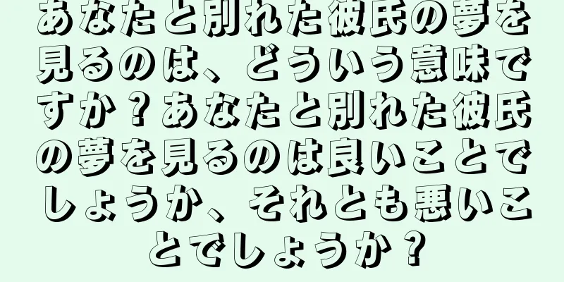 あなたと別れた彼氏の夢を見るのは、どういう意味ですか？あなたと別れた彼氏の夢を見るのは良いことでしょうか、それとも悪いことでしょうか？
