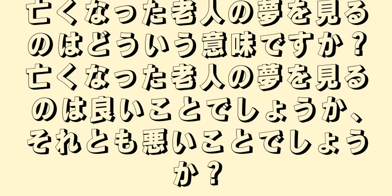 亡くなった老人の夢を見るのはどういう意味ですか？亡くなった老人の夢を見るのは良いことでしょうか、それとも悪いことでしょうか？