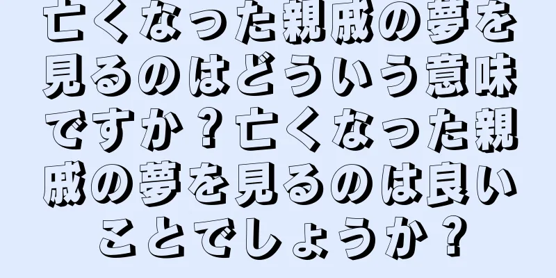 亡くなった親戚の夢を見るのはどういう意味ですか？亡くなった親戚の夢を見るのは良いことでしょうか？