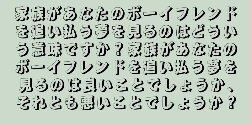 家族があなたのボーイフレンドを追い払う夢を見るのはどういう意味ですか？家族があなたのボーイフレンドを追い払う夢を見るのは良いことでしょうか、それとも悪いことでしょうか？
