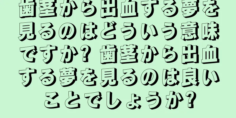 歯茎から出血する夢を見るのはどういう意味ですか? 歯茎から出血する夢を見るのは良いことでしょうか?