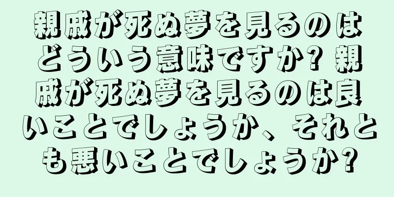親戚が死ぬ夢を見るのはどういう意味ですか? 親戚が死ぬ夢を見るのは良いことでしょうか、それとも悪いことでしょうか?